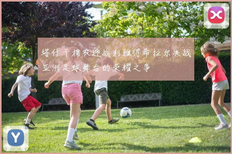 塔什干棉农迎战利雅得希拉尔决战亚洲足球舞台的荣耀之争