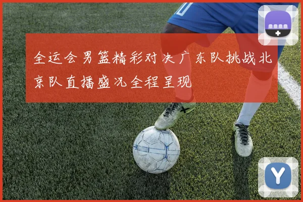 全运会男篮精彩对决广东队挑战北京队直播盛况全程呈现